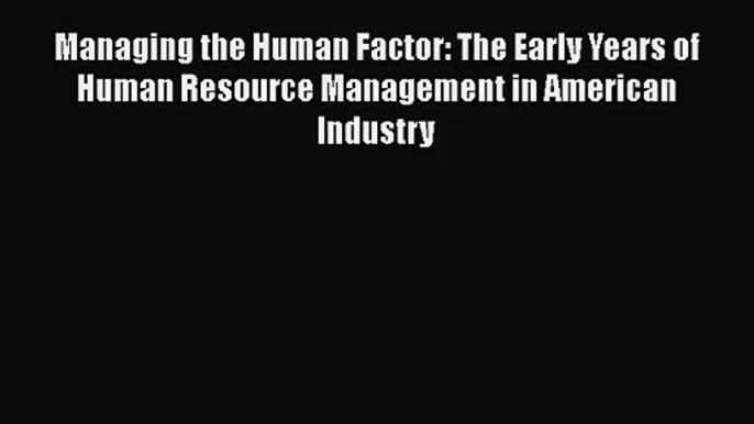 Managing the Human Factor: The Early Years of Human Resource Management in American Industry