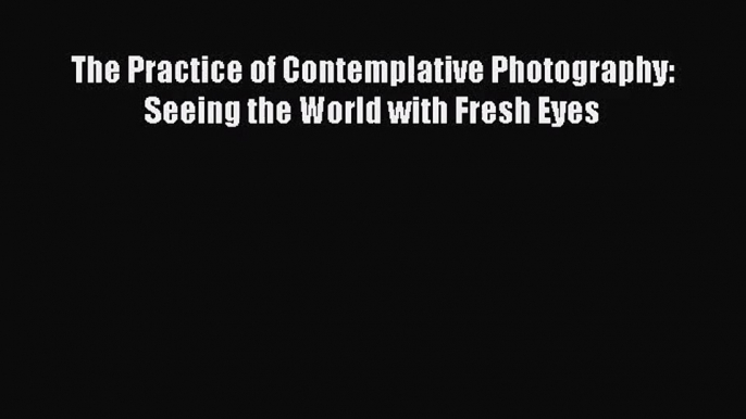 (PDF Download) The Practice of Contemplative Photography: Seeing the World with Fresh Eyes