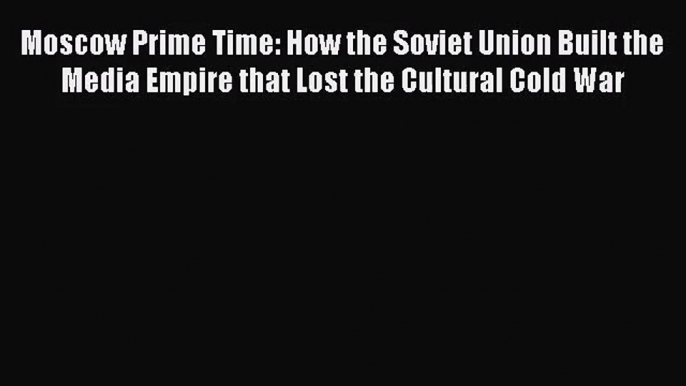 (PDF Download) Moscow Prime Time: How the Soviet Union Built the Media Empire that Lost the