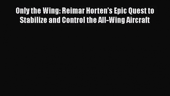 [PDF Download] Only the Wing: Reimar Horten's Epic Quest to Stabilize and Control the All-Wing