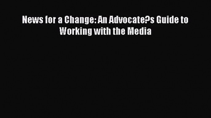 [PDF Download] News for a Change: An Advocate?s Guide to Working with the Media [Read] Online