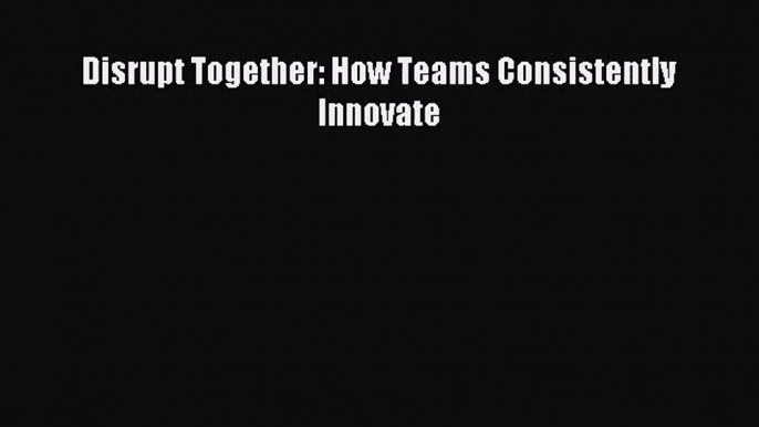 [PDF Download] Disrupt Together: How Teams Consistently Innovate [PDF] Online