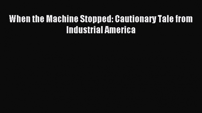 [PDF Download] When the Machine Stopped: Cautionary Tale from Industrial America [Download]