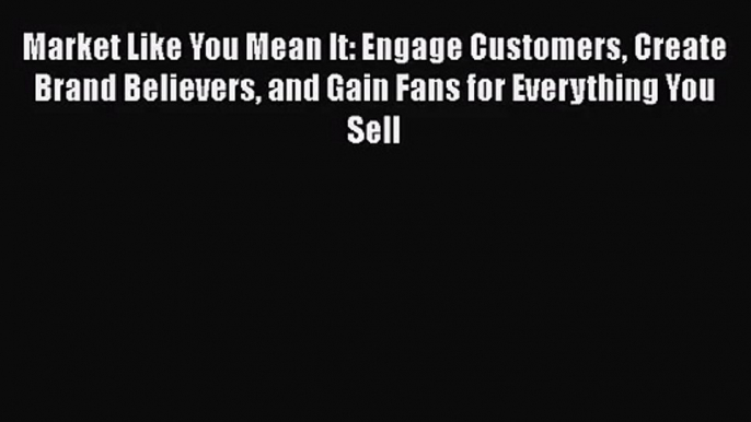 Market Like You Mean It: Engage Customers Create Brand Believers and Gain Fans for Everything