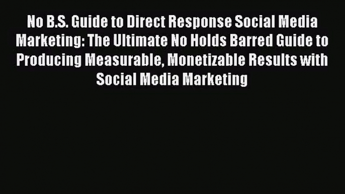 No B.S. Guide to Direct Response Social Media Marketing: The Ultimate No Holds Barred Guide