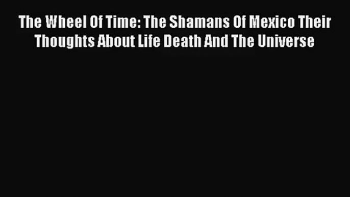 (PDF Download) The Wheel Of Time: The Shamans Of Mexico Their Thoughts About Life Death And