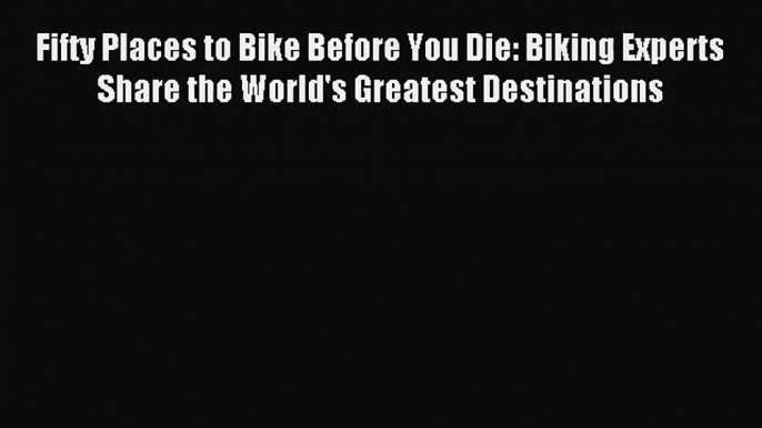 (PDF Download) Fifty Places to Bike Before You Die: Biking Experts Share the World's Greatest