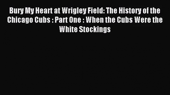 [PDF Download] Bury My Heart at Wrigley Field: The History of the Chicago Cubs : Part One :