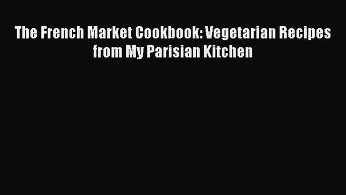 [PDF Download] The French Market Cookbook: Vegetarian Recipes from My Parisian Kitchen [PDF]