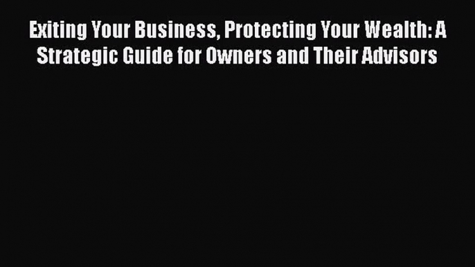 Exiting Your Business Protecting Your Wealth: A Strategic Guide for Owners and Their Advisors