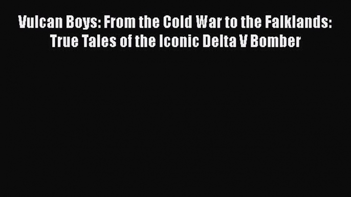 Vulcan Boys: From the Cold War to the Falklands: True Tales of the Iconic Delta V Bomber  Free