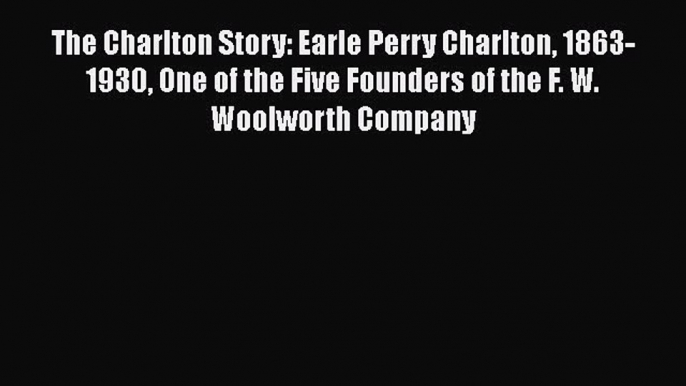 The Charlton Story: Earle Perry Charlton 1863-1930 One of the Five Founders of the F. W. Woolworth