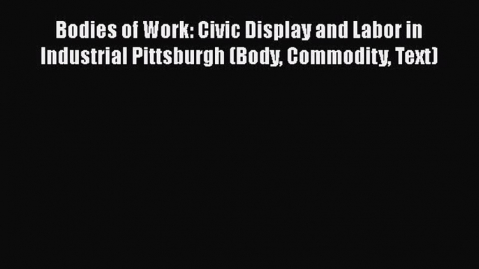 Bodies of Work: Civic Display and Labor in Industrial Pittsburgh (Body Commodity Text)  Free