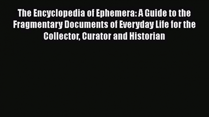 The Encyclopedia of Ephemera: A Guide to the Fragmentary Documents of Everyday Life for the