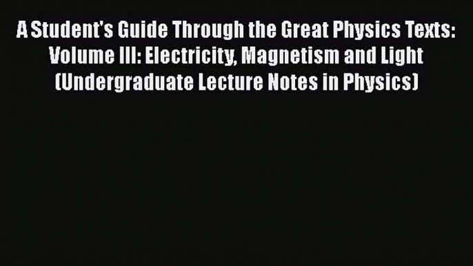 A Student's Guide Through the Great Physics Texts: Volume III: Electricity Magnetism and Light