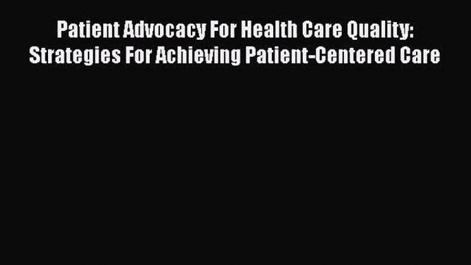 Patient Advocacy For Health Care Quality: Strategies For Achieving Patient-Centered Care Read