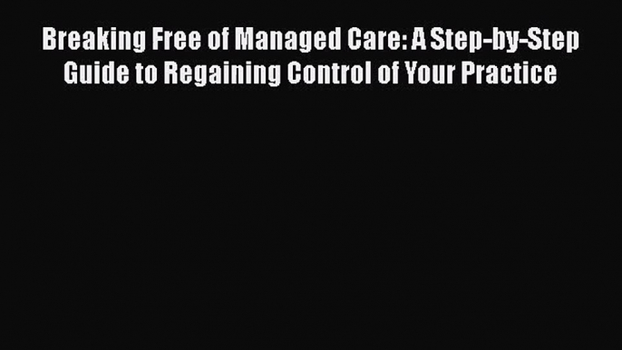 Breaking Free of Managed Care: A Step-by-Step Guide to Regaining Control of Your Practice Free