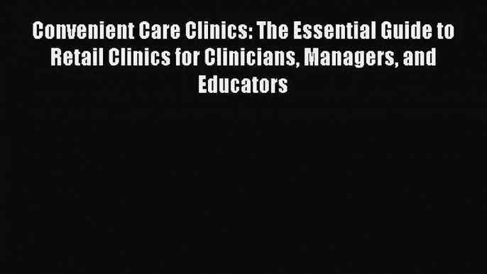 Convenient Care Clinics: The Essential Guide to Retail Clinics for Clinicians Managers and