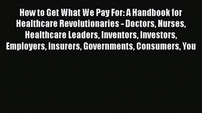 How to Get What We Pay For: A Handbook for Healthcare Revolutionaries - Doctors Nurses Healthcare