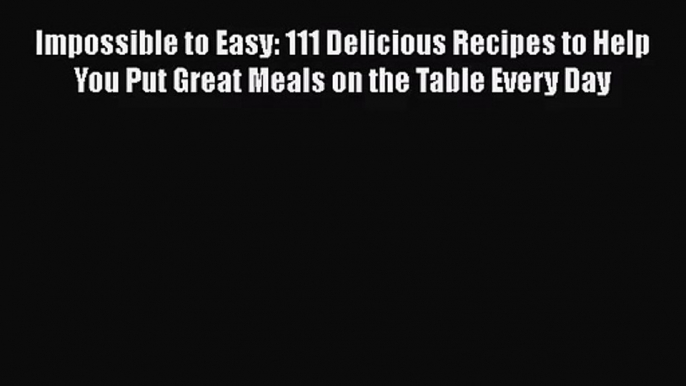 Impossible to Easy: 111 Delicious Recipes to Help You Put Great Meals on the Table Every Day