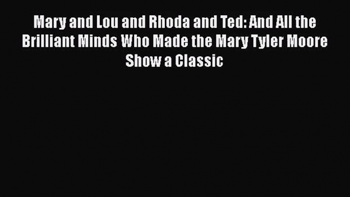 Mary and Lou and Rhoda and Ted: And All the Brilliant Minds Who Made the Mary Tyler Moore Show