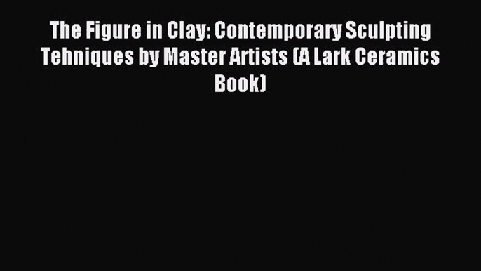 (PDF Download) The Figure in Clay: Contemporary Sculpting Tehniques by Master Artists (A Lark