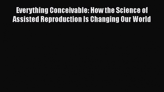 Everything Conceivable: How the Science of Assisted Reproduction Is Changing Our World Free