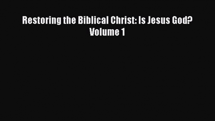 [PDF Download] Restoring the Biblical Christ: Is Jesus God?  Volume 1 [Read] Online