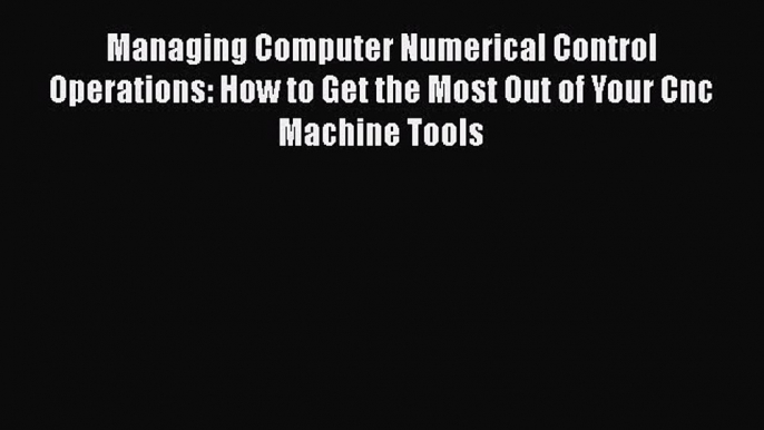 [PDF Download] Managing Computer Numerical Control Operations: How to Get the Most Out of Your