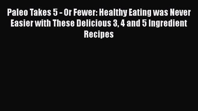 Paleo Takes 5 - Or Fewer: Healthy Eating was Never Easier with These Delicious 3 4 and 5 Ingredient