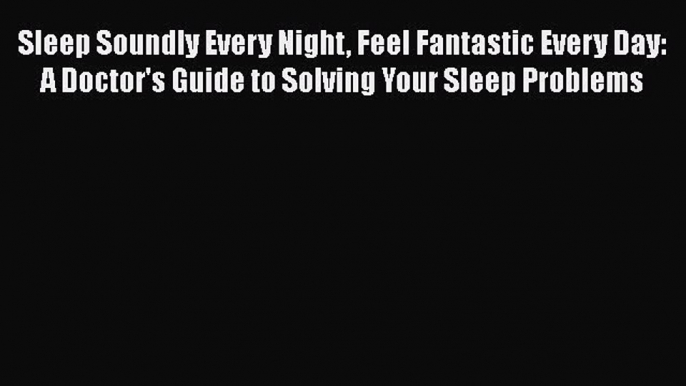 Sleep Soundly Every Night Feel Fantastic Every Day: A Doctor's Guide to Solving Your Sleep