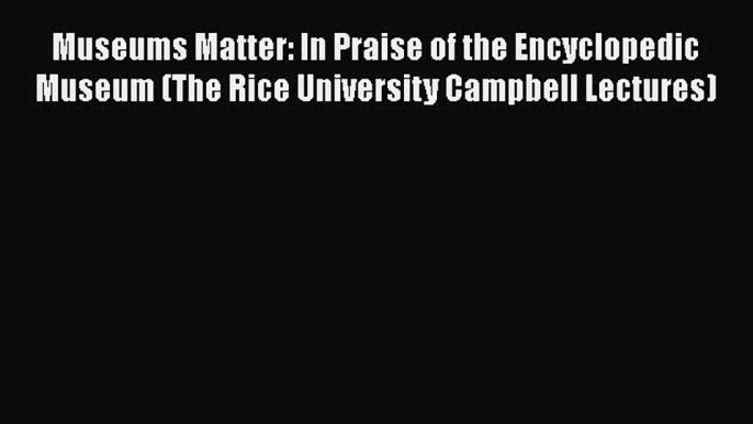 Museums Matter: In Praise of the Encyclopedic Museum (The Rice University Campbell Lectures)