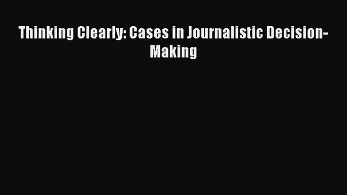 Thinking Clearly: Cases in Journalistic Decision-Making  Free PDF