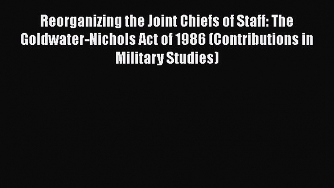 Reorganizing the Joint Chiefs of Staff: The Goldwater-Nichols Act of 1986 (Contributions in