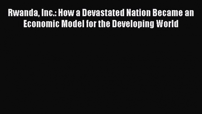 [PDF Download] Rwanda Inc.: How a Devastated Nation Became an Economic Model for the Developing