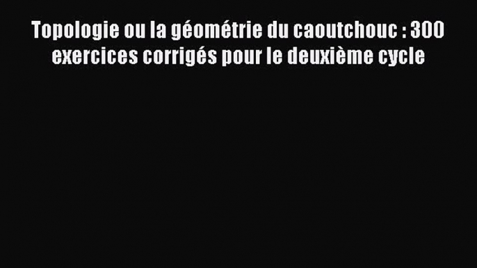 [PDF Download] Topologie ou la géométrie du caoutchouc : 300 exercices corrigés pour le deuxième