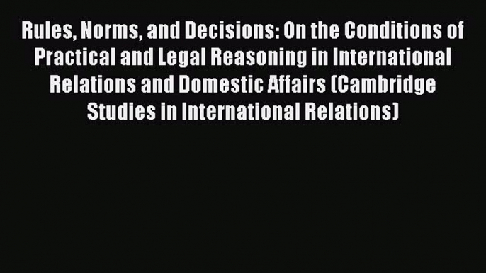 Rules Norms and Decisions: On the Conditions of Practical and Legal Reasoning in International