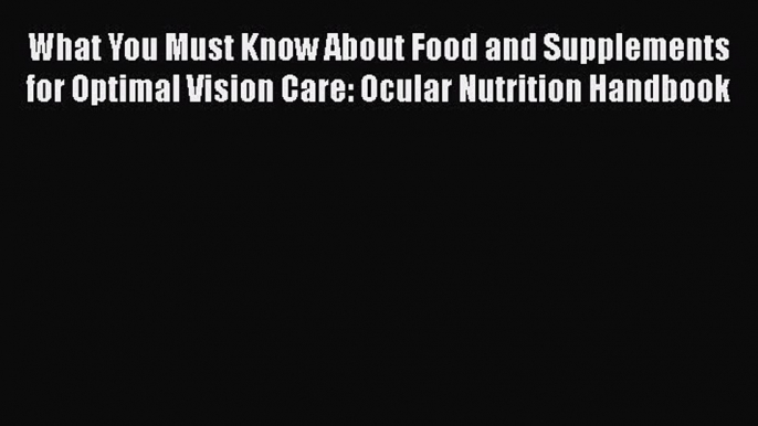 What You Must Know About Food and Supplements for Optimal Vision Care: Ocular Nutrition Handbook