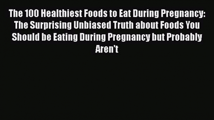 The 100 Healthiest Foods to Eat During Pregnancy: The Surprising Unbiased Truth about Foods