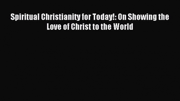 (PDF Download) Spiritual Christianity for Today!: On Showing the Love of Christ to the World