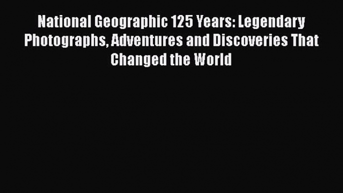 National Geographic 125 Years: Legendary Photographs Adventures and Discoveries That Changed