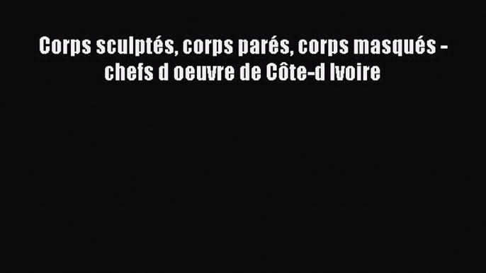 [PDF Télécharger] Corps sculptés corps parés corps masqués - chefs d oeuvre de Côte-d Ivoire