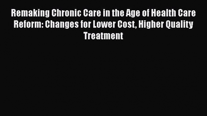 Remaking Chronic Care in the Age of Health Care Reform: Changes for Lower Cost Higher Quality