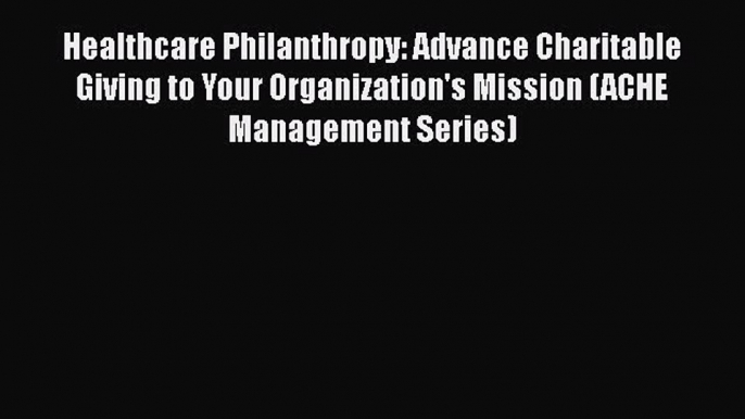 Healthcare Philanthropy: Advance Charitable Giving to Your Organization's Mission (ACHE Management