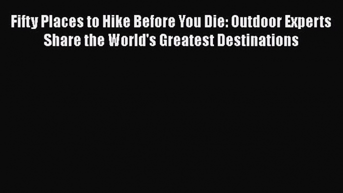 Fifty Places to Hike Before You Die: Outdoor Experts Share the World's Greatest Destinations