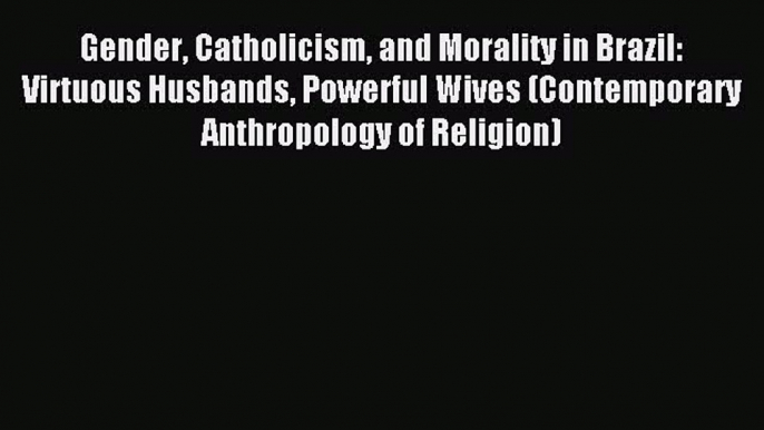 (PDF Download) Gender Catholicism and Morality in Brazil: Virtuous Husbands Powerful Wives