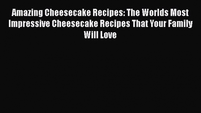 Amazing Cheesecake Recipes: The Worlds Most Impressive Cheesecake Recipes That Your Family