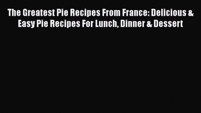 The Greatest Pie Recipes From France: Delicious & Easy Pie Recipes For Lunch Dinner & Dessert