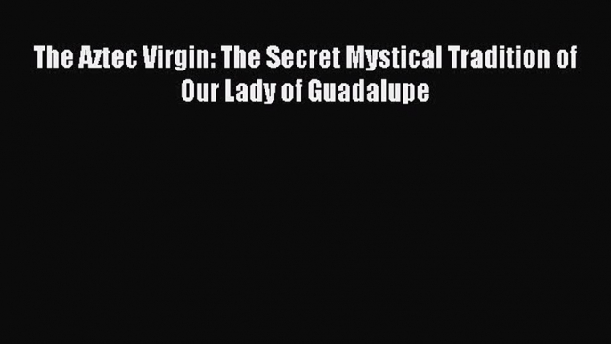 (PDF Download) The Aztec Virgin: The Secret Mystical Tradition of Our Lady of Guadalupe PDF