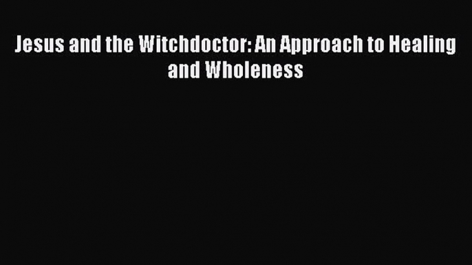 Jesus and the Witchdoctor: An Approach to Healing and Wholeness  PDF Download